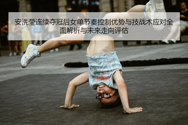 安洗莹连续夺冠后女单节奏控制优势与技战术应对全面解析与未来走向评估
